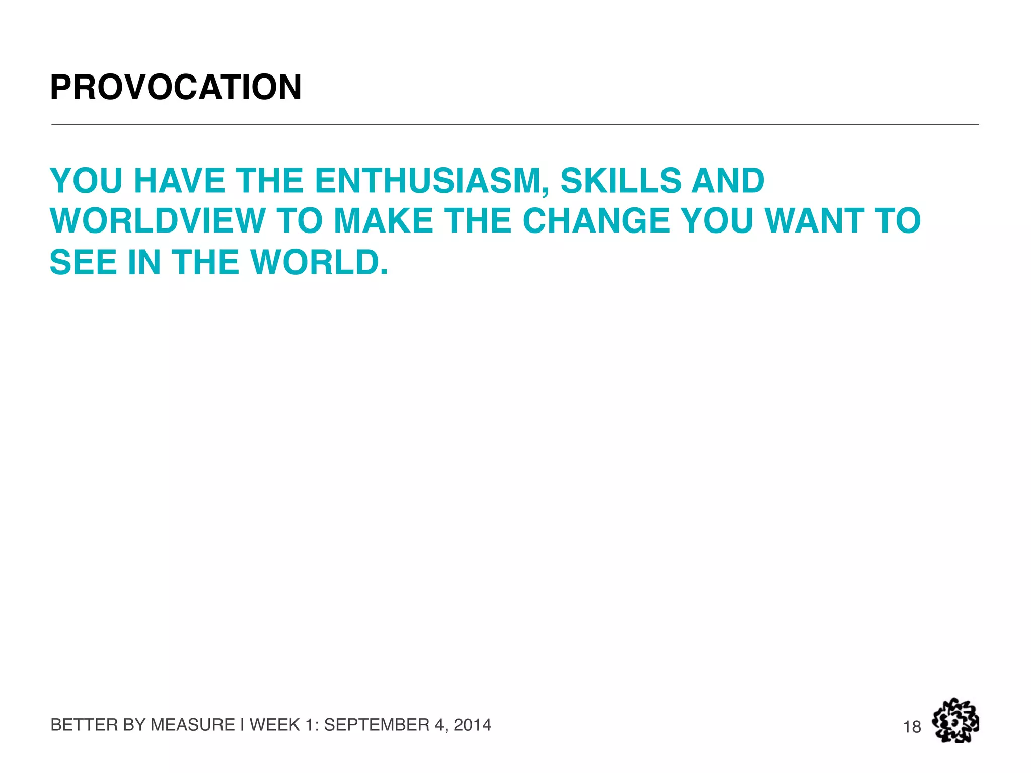 WHAT WILL STOP YOU 
BETTER BY MEASURE | WEEK 1: SEPTEMBER 4, 2014 
18 
Incumbent thinking. 
Unquestioned heuristics about how the business world works. 
Mindless observance of guidelines and measures. 
Low expectations. 
Pessimism. 
Despair. 
 