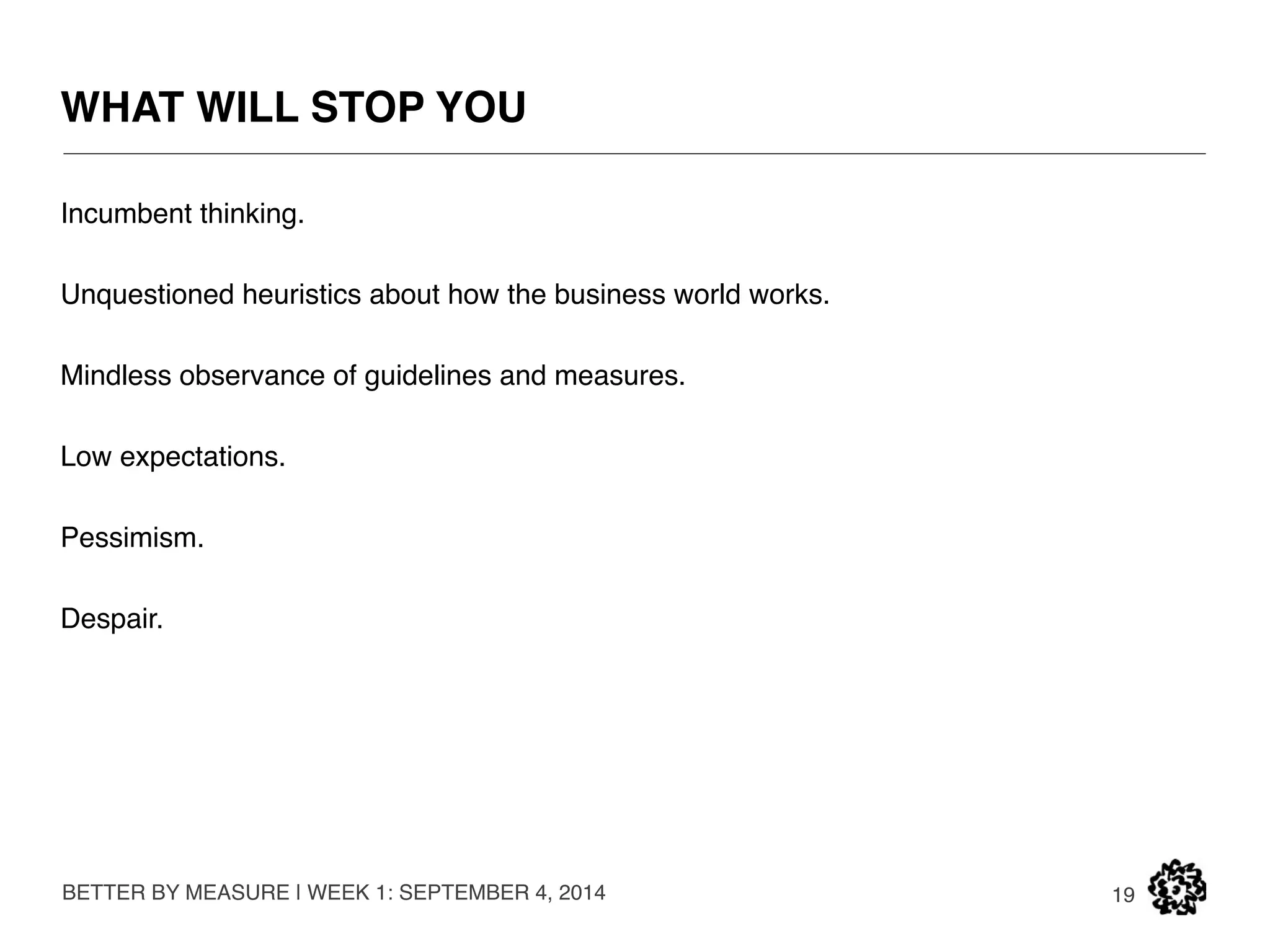 WHAT WE WILL GIVE YOU 
BETTER BY MEASURE | WEEK 1: SEPTEMBER 4, 2014 
19 
Leadership skills. 
Persuasion, influence. 
Hope. 
Measurement. 
Argument building: evidence that your path is the true way forward. 
 
