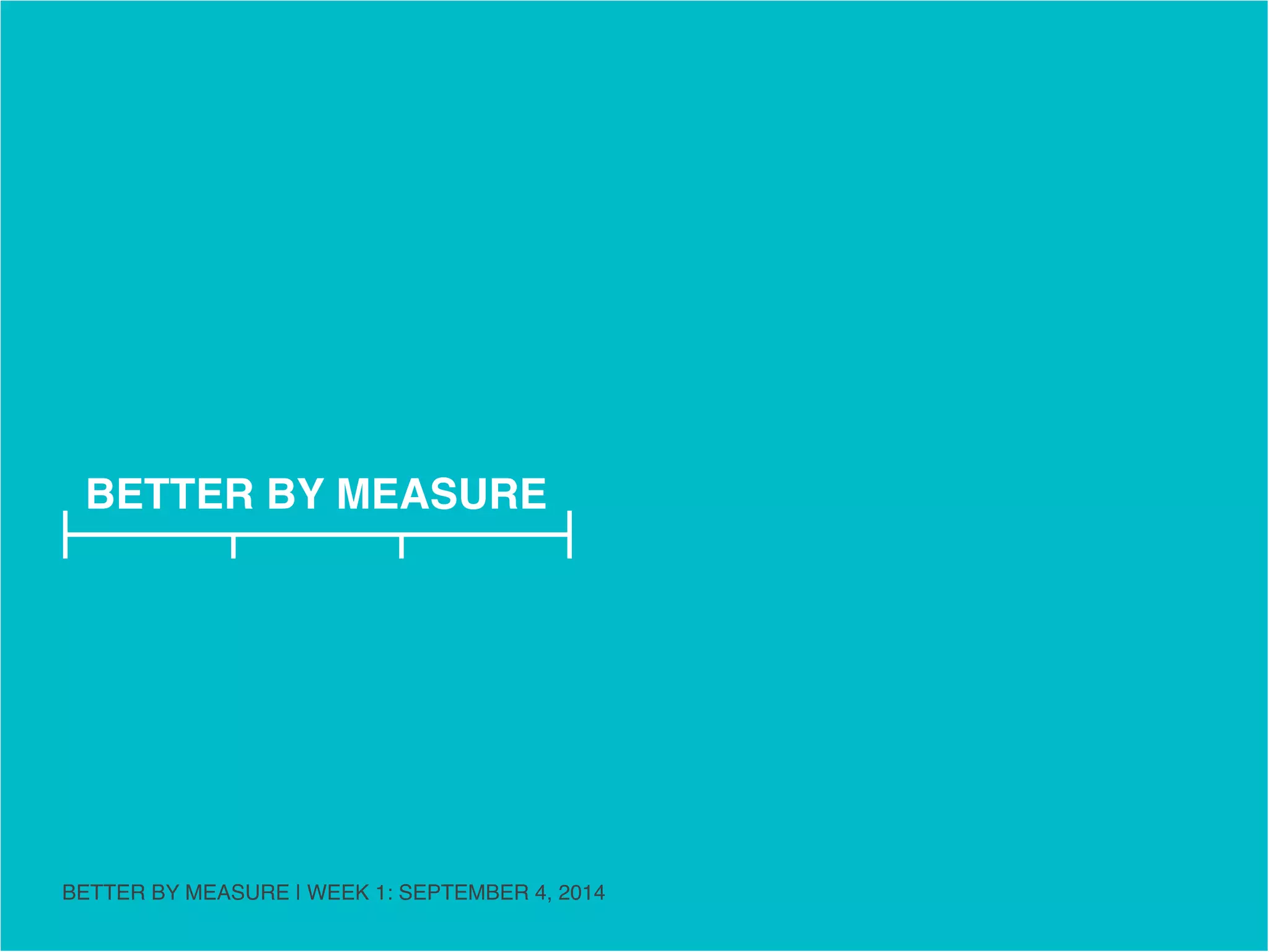 BETTER BY MEASURE 
MANIFESTO PART ONE 
BETTER BY MEASURE | WEEK 1: SEPTEMBER 4, 2014 
 