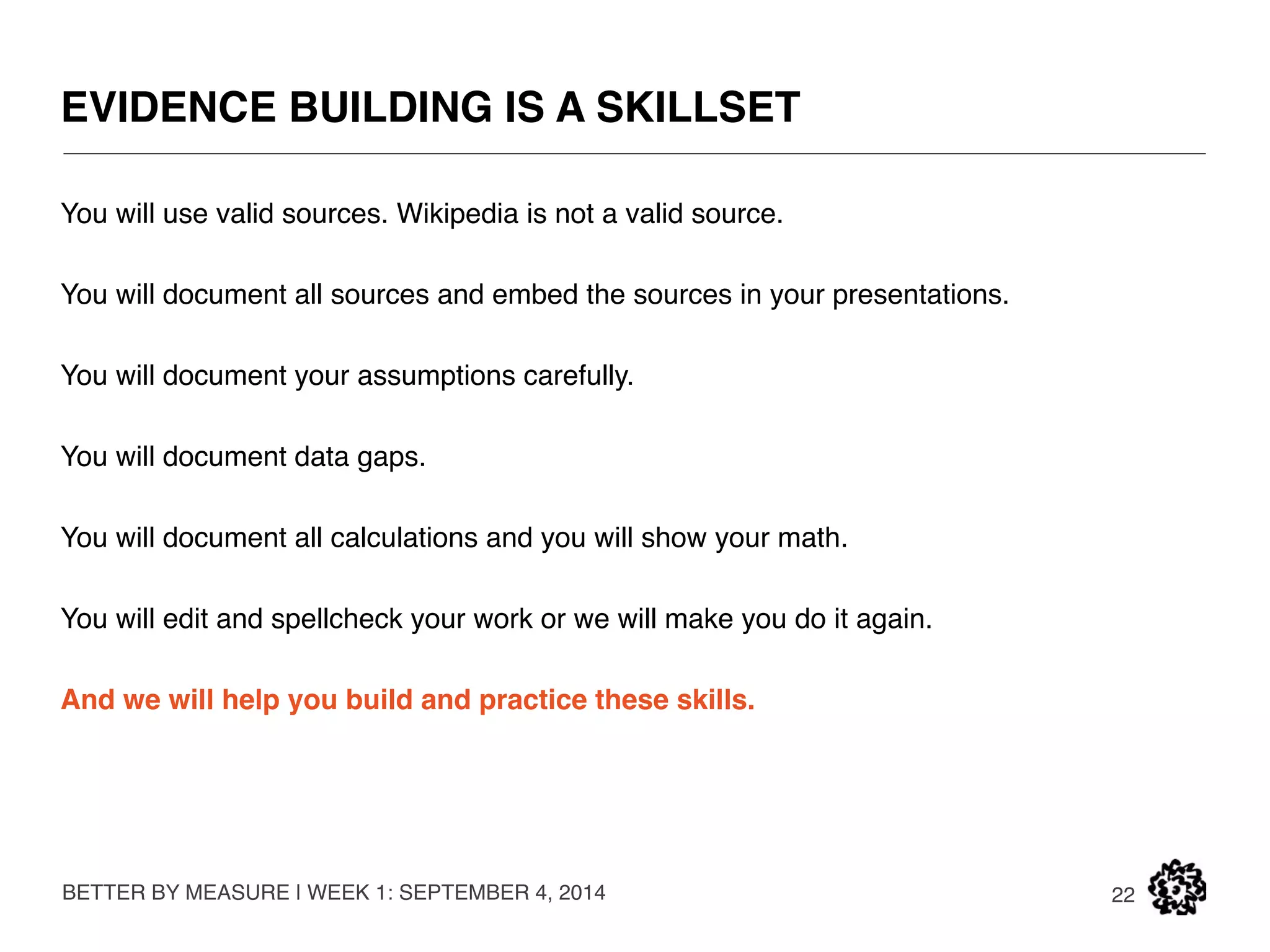 WHAT WE EXPECT OF YOU 
BETTER BY MEASURE | WEEK 1: SEPTEMBER 4, 2014 
22 
Academic integrity. 
Hard work (ask the graduates). 
Learning through doing, and hope will come later if you do not have it yet. 
 