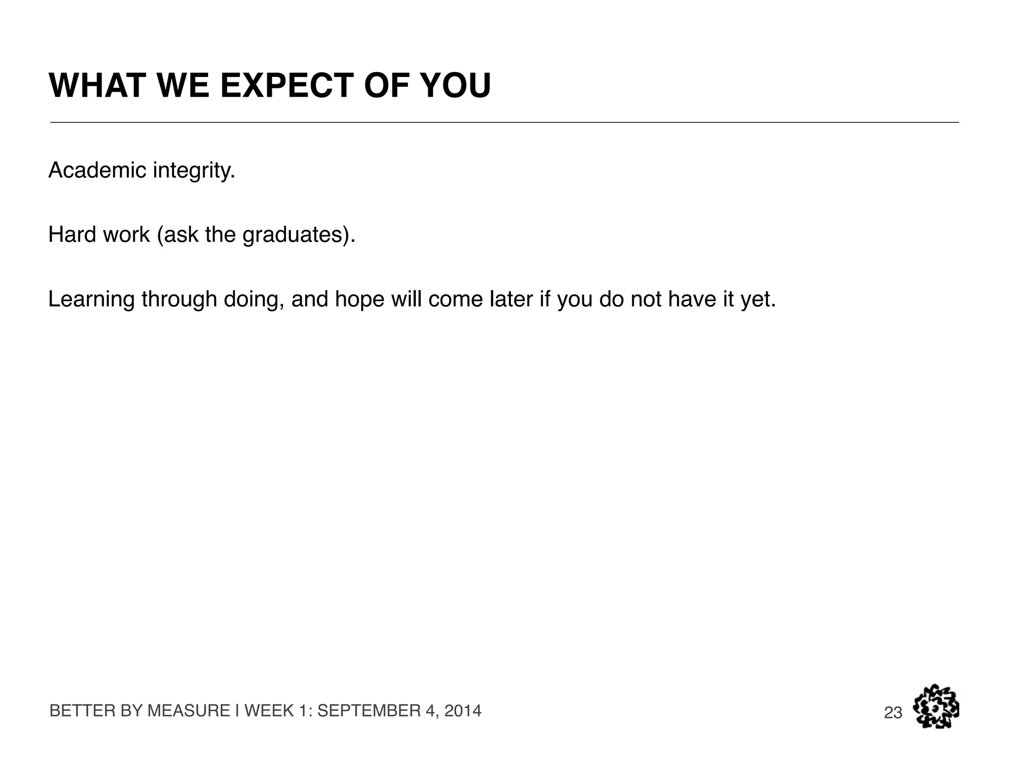 THE CLASS WILL RUN AS A START-UP ACCELLERATOR 
BETTER BY MEASURE | WEEK 1: SEPTEMBER 4, 2014 
23 
CONGRATULATIONS, YOU HAVE BEEN ACCEPTED 
INTO BETTER BY MEASURE’S FALL ‘14 CLASS. 
BETTER BY 
MEASURE 
 