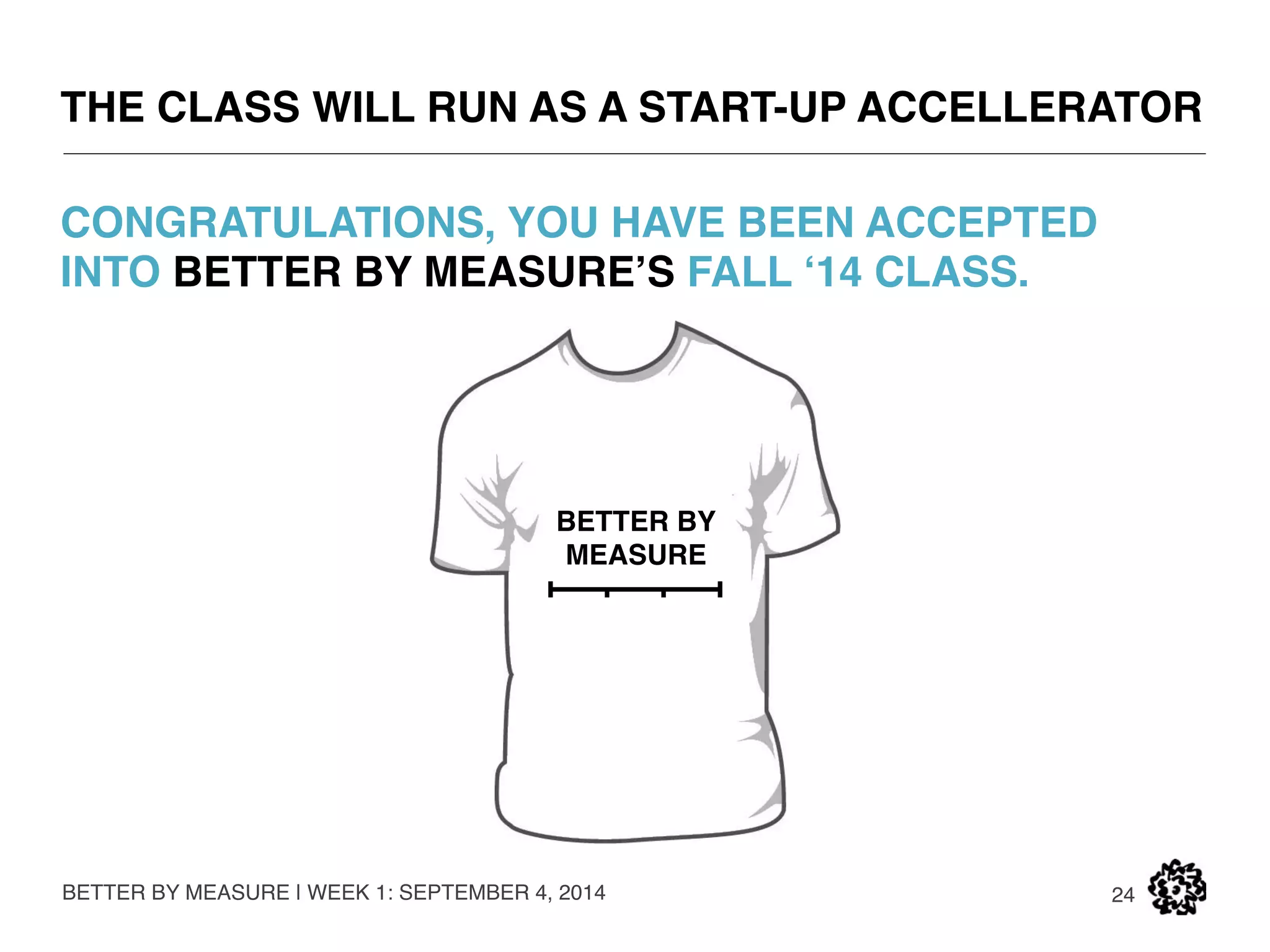 BETTER BY MEASURE: OVERVIEW 
BETTER BY MEASURE | WEEK 1: SEPTEMBER 4, 2014 
24 
PART 1 – CONCEPT: Breaking down business models + concept development 
• September 4: Introductions 
• September 11: Value Creation 
• September 18: Measured Risk 
• September 25: Intro to Lean 
PART 2 – VALIDATE: Building business models back up + validation 
• October 2: Lean Customer Discover 1 
• October 9: Lean Customer Discovery 2 
• October 16: Measured Impact 
• October 23: Midterm 
PART 3 – CHARETTE: Iterative redesign through stakeholder charettes 
• October 30: Design for Trees and Bees (Environment) 
• November 6: Design for Jane Jacobs (Civic Engagement) 
• November 13: Design for the Body (Health) 
• November 20: Physical Prototype Critique 
PART 4 – PROTOTYPE: Prototype, test, demo day 
• November 27: Thanksgiving (No Class), One-on-ones 
• December 4: Prototype Test Critique (Prep for Final) 
• December 11: Marketing Test Critique (Final) 
 