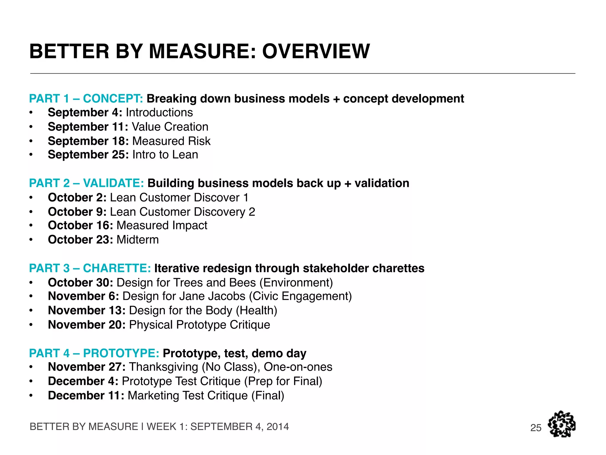 NOW ENOUGH ABOUT US. 
BETTER BY MEASURE | WEEK 1: SEPTEMBER 4, 2014 
25 
INTERVIEW TIME. 
We will be matching teams for our accellerator class based on skills, interests, and 
motivations. We will now be interviewing each one of you to compose startup teams. 
Are you a Maker, Marketer, or Mover Shaker? 
 
