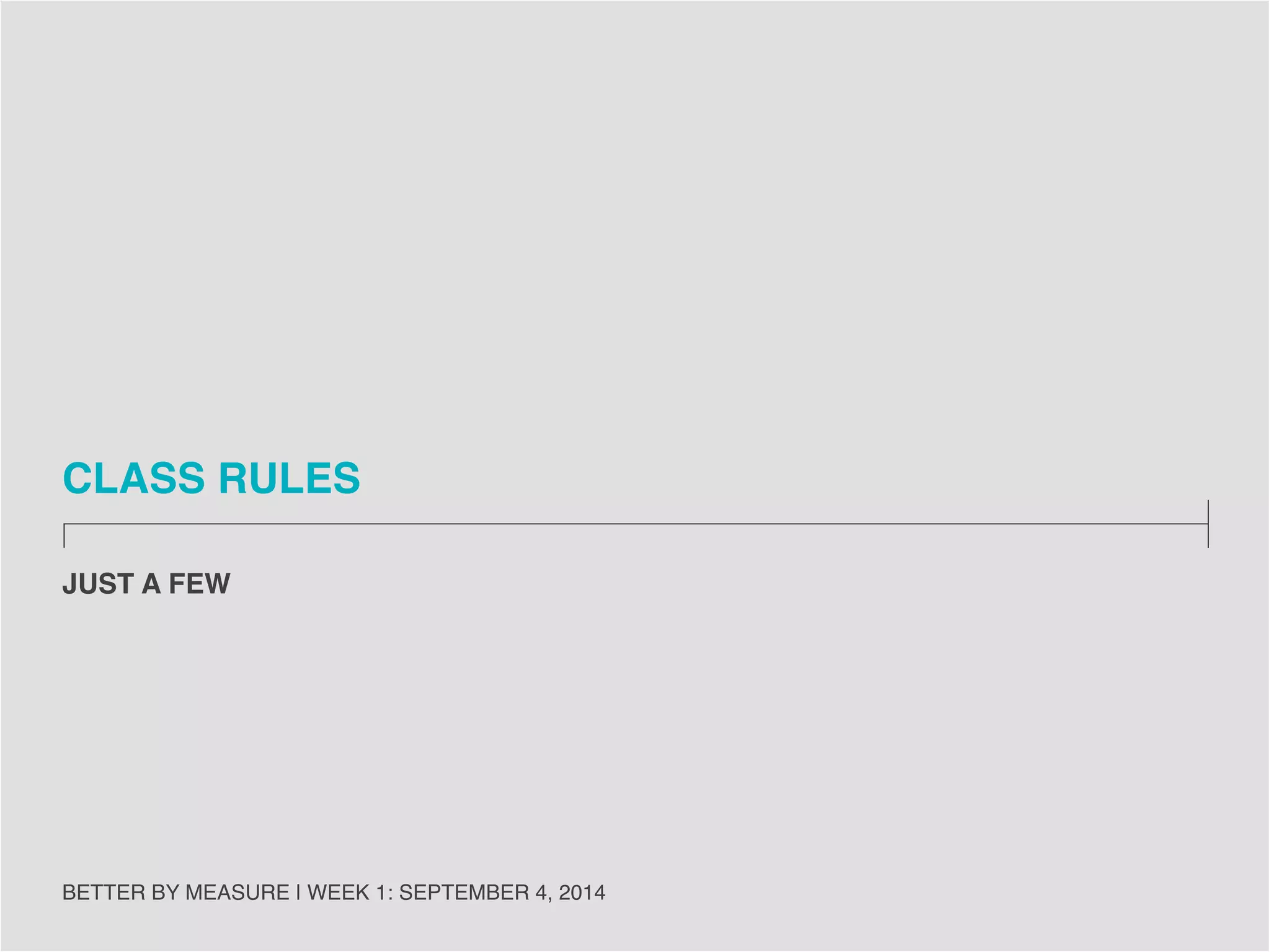 CLASS RULES 
BETTER BY MEASURE | WEEK 1: SEPTEMBER 4, 2014 
27 
• Questions are always welcome so ask them at any time. 
• Be ready on time for class, including having presentation materials up on the board or 
loaded on the class computer prior to the start of class. 
• No laptops, lids down. 
• No phones during class. 
• Food is just fine, except when there are guests/speakers present. 
• EMAIL IN ADVANCE OF CLASS if you will be late or miss a class. 
 