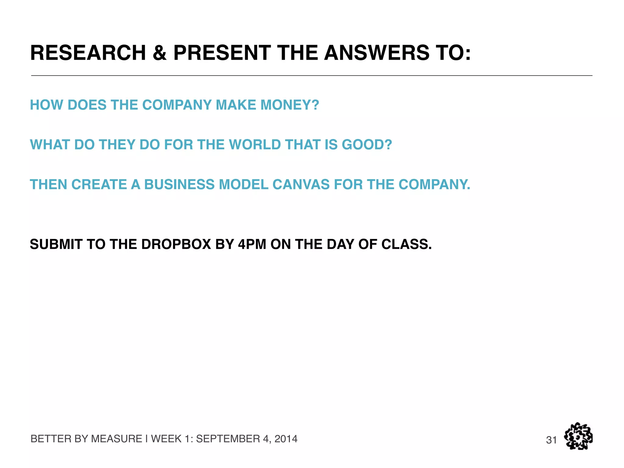THE BUSINESS MODEL CANVAS 
BETTER BY MEASURE | WEEK 1: SEPTEMBER 4, 2014 
31 
KEY PARTNERS KEY ACTIVITIES VALUE PROPOSITIONS 
CUSTOMER 
RELATIONSHIPS 
KEY RESOURCES 
CHANNELS 
COST STRUCTURE REVENUE STREAMS 
CUSTOMER 
SEGMENTS 
Who are our key partners? 
Who are our key suppliers? 
Which key resources are we 
acquiring from our partners? 
Which key activities do our 
partners perform? 
What value do we deliver to the 
customer? 
Which one of our customers’ 
problems are we helping to 
solve? 
What bundles of products and 
services are we offering to each 
segment? 
Which customer needs are we 
satisfying? 
What is the minimum viable 
product? 
For whom are we creating 
value? 
Who are our most important 
customers? 
What are the customer 
archetypes? 
What key activities do our value 
propositions require? 
Our distribution channels? 
Customer relationships? 
Revenue Streams? 
What key resources do our 
value propositions require? 
Our distribution channels? 
Customer relationships? 
Revenue Streams? 
How do we get, keep, and grow 
customers? 
Which customer relationships 
have we established? 
How are they integrated with 
the rest of our business model? 
How costly are they? 
Through which channels do our 
customer segments want to be 
reached? 
How do other companies reach 
them now? 
Which ones work best? 
Which ones are most cost-effective 
How are we integrating them 
with customer routines? 
What are the most important costs inherent to our business model? 
Which key resources are most expensive? 
Which key activities are most expensive? 
For what value are our customers really willing to pay? 
For what do they currently play? 
What is the revenue model? 
What are the pricing tactics? 
SOURCE: www.businessmodelgeneration.com//canvas | Canvas concepts developed by Alexander Osterwalder and Yves Pigneur. 
