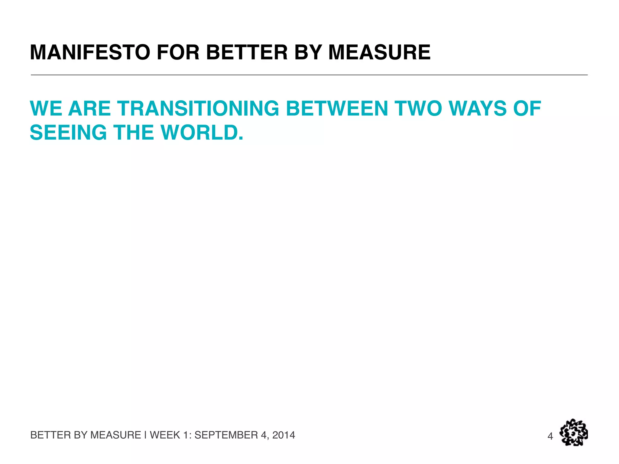 MANIFESTO FOR BETTER BY MEASURE 
BETTER BY MEASURE | WEEK 1: SEPTEMBER 4, 2014 
4 
FROM: 
• Organization as machine 
• “The purpose of a business is to increase shareholder value.” 
• Hierarchy in control 
• Scarce resources 
TO: 
• Society as ecosystem 
• The purpose of a business is to create value for stakeholders 
• Collaboration and co-creation 
• Zero marginal costs, abundant resources 
 