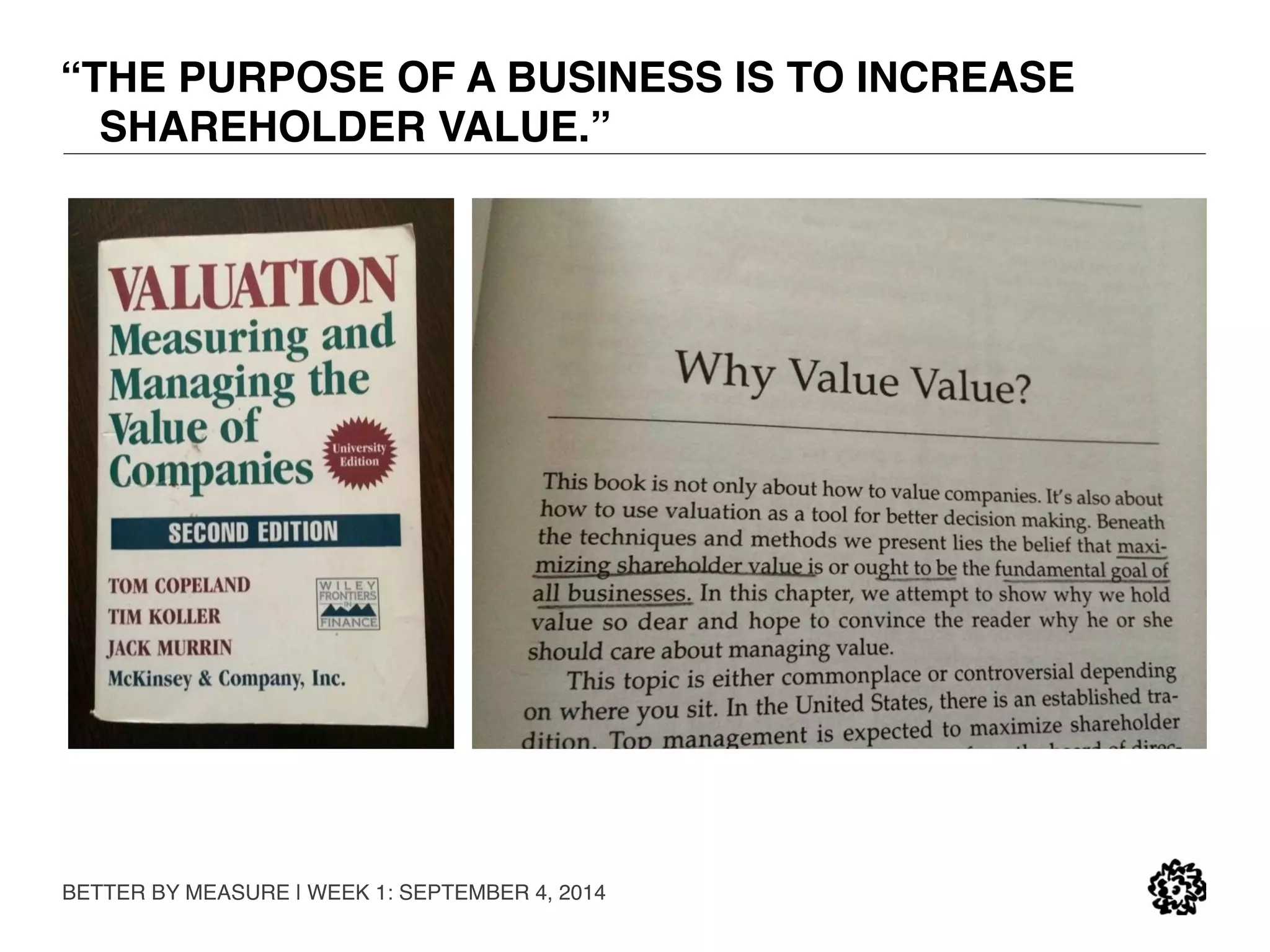 “THE PURPOSE OF A BUSINESS IS TO INCREASE 
SHAREHOLDER VALUE.” 
BETTER BY MEASURE | WEEK 1: SEPTEMBER 4, 2014 
 