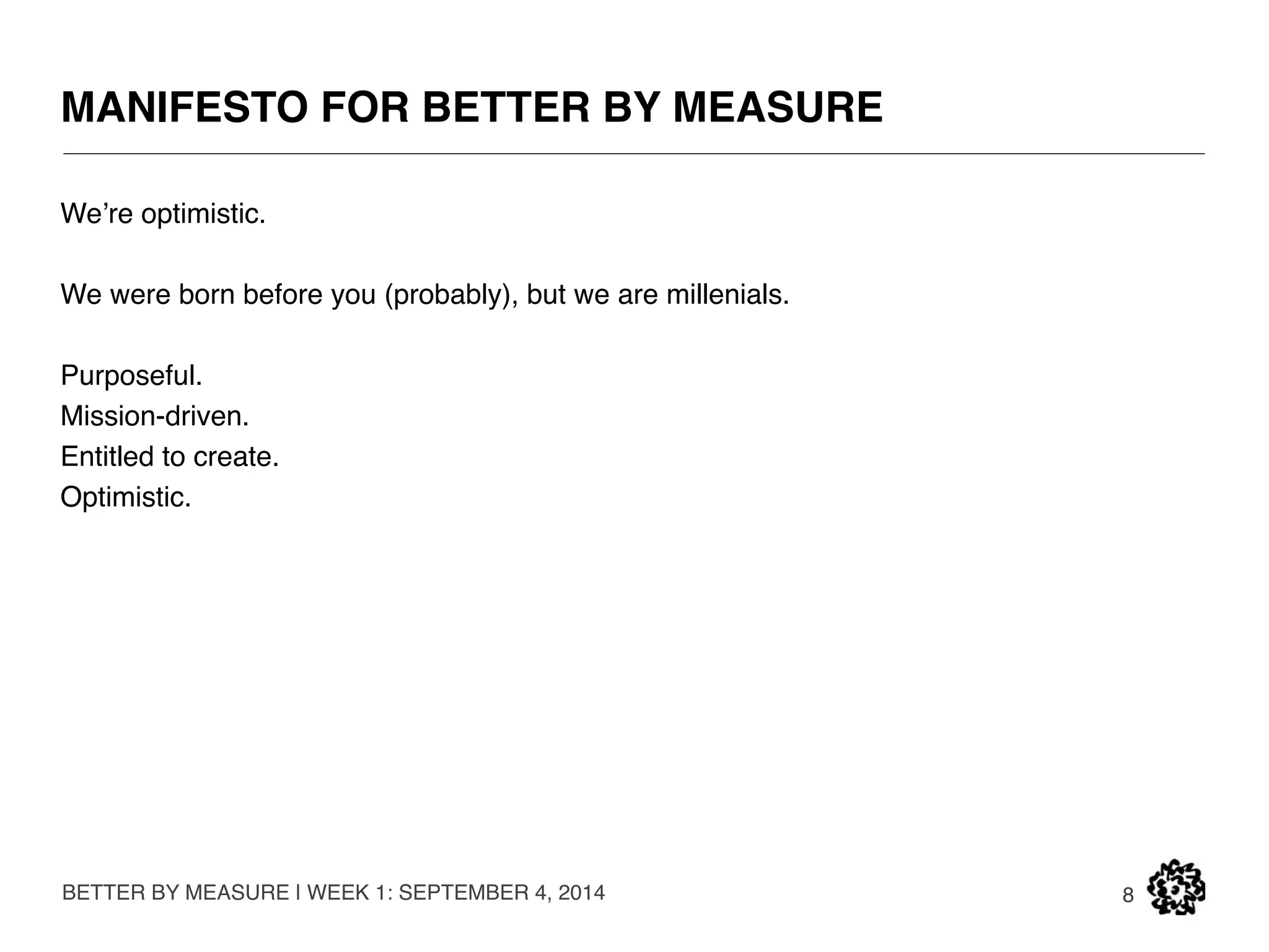 MANIFESTO FOR BETTER BY MEASURE 
BUT WE HAVE BEEN LIVING MOSTLY IN THE WORLD 
OF “FROM.” 
BETTER BY MEASURE | WEEK 1: SEPTEMBER 4, 2014 
8 
ARAL SEA: 1989 
ONE OF LARGEST 
FOUR LAKES IN 
THE WORLD. 
ARAL SEA: 1989 
10% OF ORIGINAL 
SIZE. 
 