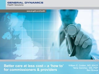 www.uk.gdit.com/health
Better care at less cost – a ‘how to’
for commissioners & providers
William E. Golden, MD, MACP
Nena Sanchez, MS, PMP
Ben Breeze
 