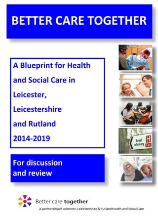 1
A Blueprint for Health
and Social Care in
Leicester,
Leicestershire
and Rutland
2014-2019
BETTER CARE TOGETHER
For discussion
and review
 