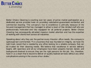Better Choice Cleaning is counting over ten years of active market participation as a
dedicated service provider keen on providing satisfaction-guaranteed residential and
commercial cleaning. The company’s rise to excellence is primarily because of the
focused management that has managed to attract a team of like-minded staff who are
professionally motivated and fully equipped for all janitorial projects. Better Choice
Cleaning has consequently attracted massive market attention and has the expertise
of working with clients from across all industries.
Speaking about why they are the partner every Houston office needs, the company’s
spokesperson commented, “For a business that was founded on integrity, we have the
right track record that is needed by any office looking for a reliable company that can
be trusted for their cleaning needs. We believe that excellence in service delivery
begins with openness and all our employees have been properly trained, tested, and
background-checked to ensure they are the right persons for the job. You, therefore,
have in us a team that is bound to deliver on quality backed services without any other
complications arising in the course of our duties.”
 