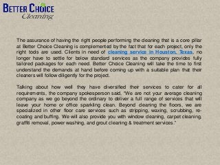 The assurance of having the right people performing the cleaning that is a core pillar
at Better Choice Cleaning is complemented by the fact that for each project, only the
right tools are used. Clients in need of cleaning service in Houston, Texas, no
longer have to settle for below standard services as the company provides fully
tailored packages for each need. Better Choice Cleaning will take the time to first
understand the demands at hand before coming up with a suitable plan that their
cleaners will follow diligently for the project.
Talking about how well they have diversified their services to cater for all
requirements, the company spokesperson said, “We are not your average cleaning
company as we go beyond the ordinary to deliver a full range of services that will
leave your home or office sparkling clean. Beyond cleaning the floors, we are
specialized in other floor care services such as stripping, waxing, scrubbing, re-
coating and buffing. We will also provide you with window cleaning, carpet cleaning,
graffiti removal, power washing, and grout cleaning & treatment services.”
 