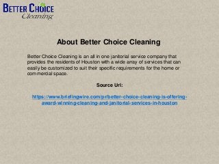 About Better Choice Cleaning
Better Choice Cleaning is an all in one janitorial service company that
provides the residents of Houston with a wide array of services that can
easily be customized to suit their specific requirements for the home or
commercial space.
Source Url:
https://www.briefingwire.com/pr/better-choice-cleaning-is-offering-
award-winning-cleaning-and-janitorial-services-in-houston
 