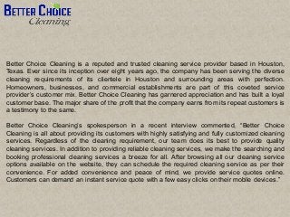 Better Choice Cleaning is a reputed and trusted cleaning service provider based in Houston,
Texas. Ever since its inception over eight years ago, the company has been serving the diverse
cleaning requirements of its clientele in Houston and surrounding areas with perfection.
Homeowners, businesses, and commercial establishments are part of this coveted service
provider’s customer mix. Better Choice Cleaning has garnered appreciation and has built a loyal
customer base. The major share of the profit that the company earns from its repeat customers is
a testimony to the same.
Better Choice Cleaning’s spokesperson in a recent interview commented, “Better Choice
Cleaning is all about providing its customers with highly satisfying and fully customized cleaning
services. Regardless of the cleaning requirement, our team does its best to provide quality
cleaning services. In addition to providing reliable cleaning services, we make the searching and
booking professional cleaning services a breeze for all. After browsing all our cleaning service
options available on the website, they can schedule the required cleaning service as per their
convenience. For added convenience and peace of mind, we provide service quotes online.
Customers can demand an instant service quote with a few easy clicks on their mobile devices.”
 