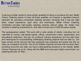 A service provider needs to have certain qualities for being a cut above the rest. Better
Choice Cleaning seems to have all those qualities, as it enjoys a reputation beyond
reproach for providing unmatched cleaning services. Knowing that it has the right
team, ample experience, right tools, and techniques, Better Choice Cleaning
confidently provides high-quality cleaning services without delay. No matter how
complex a cleaning requirement is, their team knows how to fulfill the same exactly.
The spokesperson added, “We work with a wide variety of clients, including, but not
restricted to, homes, real estate agents, offices, construction crews, warehouses, and
educational institutions. We use our profound industry experience and the right tools
and techniques for accomplishing challenging cleaning projects that we take up. Our
team arrives at the service site fully equipped and prepared and leaves the site as
clean as it possibly could be. Due to the reliable cleaning services that we have been
providing since the very start, we have a distinguished presence in the market. Better
Choice Cleaning has an A+ rating with the BBB and consumers highly recommend our
cleaning services on Yelp.”
 