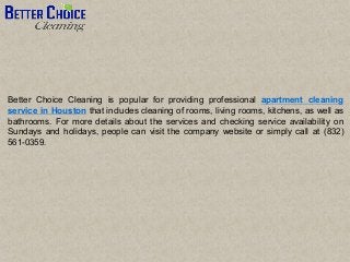 Better Choice Cleaning is popular for providing professional apartment cleaning
service in Houston that includes cleaning of rooms, living rooms, kitchens, as well as
bathrooms. For more details about the services and checking service availability on
Sundays and holidays, people can visit the company website or simply call at (832)
561-0359.
 