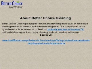 About Better Choice Cleaning
Better Choice Cleaning is a popular service provider that people count on for reliable
cleaning services in Houston and the surrounding areas. The company can be the
right choice for those in need of professional janitorial services in Houston TX,
residential cleaning services, carpet cleaning, and maid services in Houston.
Source Url:
www.freePRnow.com/pr/better-choice-cleaning-offering-professional-apartment-
cleaning-services-in-houston-texa
 