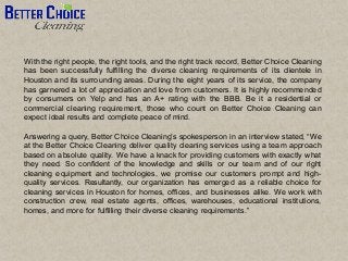 With the right people, the right tools, and the right track record, Better Choice Cleaning
has been successfully fulfilling the diverse cleaning requirements of its clientele in
Houston and its surrounding areas. During the eight years of its service, the company
has garnered a lot of appreciation and love from customers. It is highly recommended
by consumers on Yelp and has an A+ rating with the BBB. Be it a residential or
commercial cleaning requirement, those who count on Better Choice Cleaning can
expect ideal results and complete peace of mind.
Answering a query, Better Choice Cleaning’s spokesperson in an interview stated, “We
at the Better Choice Cleaning deliver quality cleaning services using a team approach
based on absolute quality. We have a knack for providing customers with exactly what
they need. So confident of the knowledge and skills or our team and of our right
cleaning equipment and technologies, we promise our customers prompt and high-
quality services. Resultantly, our organization has emerged as a reliable choice for
cleaning services in Houston for homes, offices, and businesses alike. We work with
construction crew, real estate agents, offices, warehouses, educational institutions,
homes, and more for fulfilling their diverse cleaning requirements.”
 