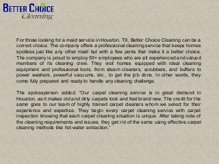For those looking for a maid service in Houston, TX, Better Choice Cleaning can be a
correct choice. The company offers a professional cleaning service that keeps homes
spotless just like any other maid but with a few perks that make it a better choice.
The company is proud to employ 50+ employees who are all experienced and valued
members of its cleaning crew. They visit homes equipped with ideal cleaning
equipment and professional tools, from steam cleaners, scrubbers, and buffers to
power washers, powerful vacuums, etc., to get the job done. In other words, they
come fully prepared and ready to handle any cleaning challenge.
The spokesperson added, “Our carpet cleaning service is in great demand in
Houston, as it makes old and dirty carpets look and feel brand new. The credit for the
same goes to our team of highly trained carpet cleaners whom we select for their
experience and expertise. They begin every carpet cleaning service with carpet
inspection knowing that each carpet cleaning situation is unique. After taking note of
the cleaning requirements and issues, they get rid of the same using effective carpet
cleaning methods like hot water extraction.”
 