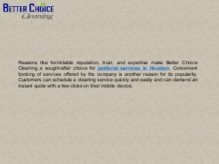 Reasons like formidable reputation, trust, and expertise make Better Choice
Cleaning a sought-after choice for janitorial services in Houston. Convenient
booking of services offered by the company is another reason for its popularity.
Customers can schedule a cleaning service quickly and easily and can demand an
instant quote with a few clicks on their mobile device.
 