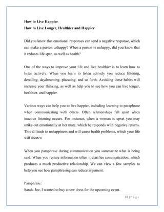 10 | P a g e
How to Live Happier
How to Live Longer, Healthier and Happier
Did you know that emotional responses can send a negative response, which
can make a person unhappy? When a person is unhappy, did you know that
it reduces life span, as well as health?
One of the ways to improve your life and live healthier is to learn how to
listen actively. When you learn to listen actively you reduce filtering,
derailing, daydreaming, placating, and so forth. Avoiding these habits will
increase your thinking, as well as help you to see how you can live longer,
healthier, and happier.
Various ways can help you to live happier, including learning to paraphrase
when communicating with others. Often relationships fall apart when
inactive listening occurs. For instance, when a woman is upset you may
strike out emotionally at her mate, which he responds with negative returns.
This all leads to unhappiness and will cause health problems, which your life
will shorten.
When you paraphrase during communication you summarize what is being
said. When you restate information often it clarifies communication, which
produces a much productive relationship. We can view a few samples to
help you see how paraphrasing can reduce argument.
Paraphrase:
Sarah: Joe, I wanted to buy a new dress for the upcoming event.
 