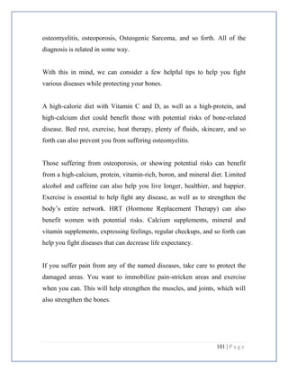 101 | P a g e
osteomyelitis, osteoporosis, Osteogenic Sarcoma, and so forth. All of the
diagnosis is related in some way.
With this in mind, we can consider a few helpful tips to help you fight
various diseases while protecting your bones.
A high-calorie diet with Vitamin C and D, as well as a high-protein, and
high-calcium diet could benefit those with potential risks of bone-related
disease. Bed rest, exercise, heat therapy, plenty of fluids, skincare, and so
forth can also prevent you from suffering osteomyelitis.
Those suffering from osteoporosis, or showing potential risks can benefit
from a high-calcium, protein, vitamin-rich, boron, and mineral diet. Limited
alcohol and caffeine can also help you live longer, healthier, and happier.
Exercise is essential to help fight any disease, as well as to strengthen the
body’s entire network. HRT (Hormone Replacement Therapy) can also
benefit women with potential risks. Calcium supplements, mineral and
vitamin supplements, expressing feelings, regular checkups, and so forth can
help you fight diseases that can decrease life expectancy.
If you suffer pain from any of the named diseases, take care to protect the
damaged areas. You want to immobilize pain-stricken areas and exercise
when you can. This will help strengthen the muscles, and joints, which will
also strengthen the bones.
 