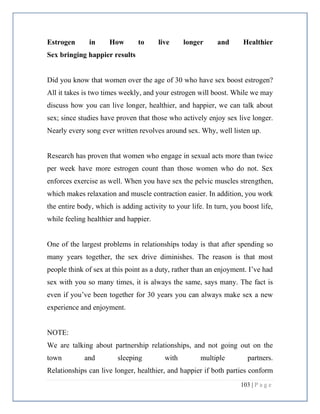 103 | P a g e
Estrogen in How to live longer and Healthier
Sex bringing happier results
Did you know that women over the age of 30 who have sex boost estrogen?
All it takes is two times weekly, and your estrogen will boost. While we may
discuss how you can live longer, healthier, and happier, we can talk about
sex; since studies have proven that those who actively enjoy sex live longer.
Nearly every song ever written revolves around sex. Why, well listen up.
Research has proven that women who engage in sexual acts more than twice
per week have more estrogen count than those women who do not. Sex
enforces exercise as well. When you have sex the pelvic muscles strengthen,
which makes relaxation and muscle contraction easier. In addition, you work
the entire body, which is adding activity to your life. In turn, you boost life,
while feeling healthier and happier.
One of the largest problems in relationships today is that after spending so
many years together, the sex drive diminishes. The reason is that most
people think of sex at this point as a duty, rather than an enjoyment. I’ve had
sex with you so many times, it is always the same, says many. The fact is
even if you’ve been together for 30 years you can always make sex a new
experience and enjoyment.
NOTE:
We are talking about partnership relationships, and not going out on the
town and sleeping with multiple partners.
Relationships can live longer, healthier, and happier if both parties conform
 