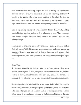 104 | P a g e
their minds to think positively. If you are used to having sex in the same
position, or same area, why not switch up and do something different. A
benefit to the people who spend years together is that often the kids are
grown and living their own life. The advantage gives you time to spend
together in intimacy. Still, sex is more than spending time in the bedroom.
Sex is expressing feelings of love, candlelit dinners long walk, holding
hands, kissing, hugging, and so forth is all related to sex. When you show
your partner that you love them, often you will feel happier, healthier, and
will live longer.
Inactive sex is a leading reason why cheating, breakups, divorces, and so
forth all occur. With this problem continuing, more and more people are
unhappy. Thus, if you want to live longer, healthier, and happier, then
including sex into your weekly schedule can bring you more than you hoped
for.
Spicy Tips:
To promote sensuality and intimacy you can set your moods. Light a few
candles, share a glass of wine, and play a few romantic hits on the jukebox.
Instead of having sex at the same time each day, change the pattern. For
instance, if you often have sex at night time, switch to morning occasionally.
Spending quality time together is the best solution for boosting relationships,
and building happiness. When you spend quality time you set the mark that
tells each other you care. In addition, instead of having sex in the bedroom
often, take a U-turn and enjoy intimacy in the bathroom, kitchen, or the great
 