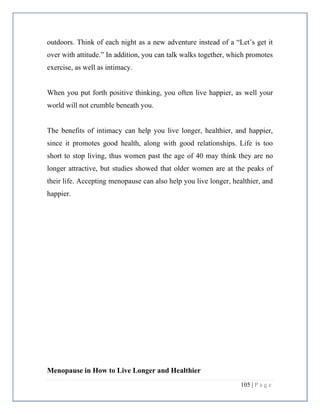 105 | P a g e
outdoors. Think of each night as a new adventure instead of a “Let’s get it
over with attitude.” In addition, you can talk walks together, which promotes
exercise, as well as intimacy.
When you put forth positive thinking, you often live happier, as well your
world will not crumble beneath you.
The benefits of intimacy can help you live longer, healthier, and happier,
since it promotes good health, along with good relationships. Life is too
short to stop living, thus women past the age of 40 may think they are no
longer attractive, but studies showed that older women are at the peaks of
their life. Accepting menopause can also help you live longer, healthier, and
happier.
Menopause in How to Live Longer and Healthier
 