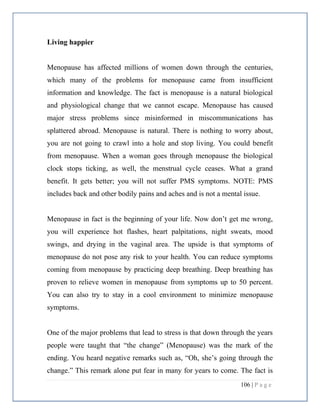 106 | P a g e
Living happier
Menopause has affected millions of women down through the centuries,
which many of the problems for menopause came from insufficient
information and knowledge. The fact is menopause is a natural biological
and physiological change that we cannot escape. Menopause has caused
major stress problems since misinformed in miscommunications has
splattered abroad. Menopause is natural. There is nothing to worry about,
you are not going to crawl into a hole and stop living. You could benefit
from menopause. When a woman goes through menopause the biological
clock stops ticking, as well, the menstrual cycle ceases. What a grand
benefit. It gets better; you will not suffer PMS symptoms. NOTE: PMS
includes back and other bodily pains and aches and is not a mental issue.
Menopause in fact is the beginning of your life. Now don’t get me wrong,
you will experience hot flashes, heart palpitations, night sweats, mood
swings, and drying in the vaginal area. The upside is that symptoms of
menopause do not pose any risk to your health. You can reduce symptoms
coming from menopause by practicing deep breathing. Deep breathing has
proven to relieve women in menopause from symptoms up to 50 percent.
You can also try to stay in a cool environment to minimize menopause
symptoms.
One of the major problems that lead to stress is that down through the years
people were taught that “the change” (Menopause) was the mark of the
ending. You heard negative remarks such as, “Oh, she’s going through the
change.” This remark alone put fear in many for years to come. The fact is
 