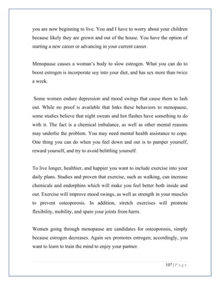 107 | P a g e
you are now beginning to live. You and I have to worry about your children
because likely they are grown and out of the house. You have the option of
starting a new career or advancing in your current career.
Menopause causes a woman’s body to slow estrogen. What you can do to
boost estrogen is incorporate soy into your diet, and has sex more than twice
a week.
Some women endure depression and mood swings that cause them to lash
out. While no proof is available that links these behaviors to menopause,
some studies believe that night sweats and hot flashes have something to do
with it. The fact is a chemical imbalance, as well as other mental reasons
may underlie the problem. You may need mental health assistance to cope.
One thing you can do when you feel down and out is to pamper yourself,
reward yourself, and try to avoid belittling yourself.
To live longer, healthier, and happier you want to include exercise into your
daily plans. Studies and proven that exercise, such as walking, can increase
chemicals and endorphins which will make you feel better both inside and
out. Exercise will improve mood swings, as well as strength in your muscles
to prevent osteoporosis. In addition, stretch exercises will promote
flexibility, mobility, and spare your joints from harm.
Women going through menopause are candidates for osteoporosis, simply
because estrogen decreases. Again sex promotes estrogen; accordingly, you
want to learn to train the mind to enjoy your partner.
 
