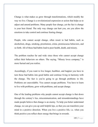 109 | P a g e
Change is what makes us grow through transformations, which modify the
way we live. Change is a revolutionized expression or action that helps us to
adjust and amend problems. Many people fear change, yet the fact is change
is your best friend. The only way change can hurt you, are you allow the
emotions to take control and continue fearing change.
People, who cannot accept change, often resort to bad habits, such as
alcoholism, drugs, smoking, prostitution, crime, promiscuous behaviors, and
so forth. All of these bad habits lead to poor health, death, and misery.
The problem reaches far and wide since those who cannot accept change
reflect their behaviors on others. The saying, “Misery loves company,” is
more factual and you realize.
Accordingly, if you want to live longer, healthier, and happier you have to
turn those bad habits into good habits and continue living in harmony with
the change. The fact is you’re going to go through problems in life.
Problems are unavoidable. You cannot escape problems. You have to learn
to live with problems, grow with problems, and accept change.
One of the leading problems why people cannot accept change is that down
through the century’s lies, miscommunication, and misunderstandings have
made people believe that change is an enemy. To help you better understand
change, we can give you up until helpful tips, so that you can transform your
mind in a positive direction. When you live a positive life, i.e. when you
think positive you reflect sheer energy that brings in rewards.
 