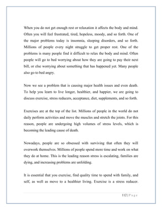112 | P a g e
When you do not get enough rest or relaxation it affects the body and mind.
Often you will feel frustrated, tired, hopeless, moody, and so forth. One of
the major problems today is insomnia, sleeping disorders, and so forth.
Millions of people every night struggle to get proper rest. One of the
problems is many people find it difficult to relax the body and mind. Often
people will go to bed worrying about how they are going to pay their next
bill, or else worrying about something that has happened yet. Many people
also go to bed angry.
Now we see a problem that is causing major health issues and even death.
To help you learn to live longer, healthier, and happier, we are going to
discuss exercise, stress reducers, acceptance, diet, supplements, and so forth.
Exercises are at the top of the list. Millions of people in the world do not
daily perform activities and move the muscles and stretch the joints. For this
reason, people are undergoing high volumes of stress levels, which is
becoming the leading cause of death.
Nowadays, people are so obsessed with surviving that often they will
overwork themselves. Millions of people spend more time and work on what
they do at home. This is the leading reason stress is escalating, families are
dying, and increasing problems are unfolding.
It is essential that you exercise, find quality time to spend with family, and
self, as well as move to a healthier living. Exercise is a stress reducer.
 