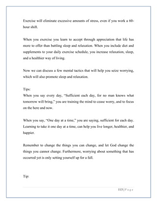 113 | P a g e
Exercise will eliminate excessive amounts of stress, even if you work a 60-
hour shift.
When you exercise you learn to accept through appreciation that life has
more to offer than battling sleep and relaxation. When you include diet and
supplements to your daily exercise schedule, you increase relaxation, sleep,
and a healthier way of living.
Now we can discuss a few mental tactics that will help you seize worrying,
which will also promote sleep and relaxation.
Tips:
When you say every day, “Sufficient each day, for no man knows what
tomorrow will bring,” you are training the mind to cease worry, and to focus
on the here and now.
When you say, “One day at a time,” you are saying, sufficient for each day.
Learning to take it one day at a time, can help you live longer, healthier, and
happier.
Remember to change the things you can change, and let God change the
things you cannot change. Furthermore, worrying about something that has
occurred yet is only setting yourself up for a fall.
Tip:
 