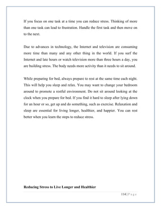114 | P a g e
If you focus on one task at a time you can reduce stress. Thinking of more
than one task can lead to frustration. Handle the first task and then move on
to the next.
Due to advances in technology, the Internet and television are consuming
more time than many and any other thing in the world. If you surf the
Internet and late hours or watch television more than three hours a day, you
are building stress. The body needs more activity than it needs to sit around.
While preparing for bed, always prepare to rest at the same time each night.
This will help you sleep and relax. You may want to change your bedroom
around to promote a restful environment. Do not sit around looking at the
clock when you prepare for bed. If you find it hard to sleep after lying down
for an hour or so, get up and do something, such as exercise. Relaxation and
sleep are essential for living longer, healthier, and happier. You can rest
better when you learn the steps to reduce stress.
Reducing Stress to Live Longer and Healthier
 