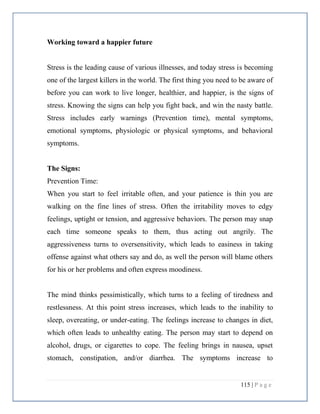 115 | P a g e
Working toward a happier future
Stress is the leading cause of various illnesses, and today stress is becoming
one of the largest killers in the world. The first thing you need to be aware of
before you can work to live longer, healthier, and happier, is the signs of
stress. Knowing the signs can help you fight back, and win the nasty battle.
Stress includes early warnings (Prevention time), mental symptoms,
emotional symptoms, physiologic or physical symptoms, and behavioral
symptoms.
The Signs:
Prevention Time:
When you start to feel irritable often, and your patience is thin you are
walking on the fine lines of stress. Often the irritability moves to edgy
feelings, uptight or tension, and aggressive behaviors. The person may snap
each time someone speaks to them, thus acting out angrily. The
aggressiveness turns to oversensitivity, which leads to easiness in taking
offense against what others say and do, as well the person will blame others
for his or her problems and often express moodiness.
The mind thinks pessimistically, which turns to a feeling of tiredness and
restlessness. At this point stress increases, which leads to the inability to
sleep, overeating, or under-eating. The feelings increase to changes in diet,
which often leads to unhealthy eating. The person may start to depend on
alcohol, drugs, or cigarettes to cope. The feeling brings in nausea, upset
stomach, constipation, and/or diarrhea. The symptoms increase to
 