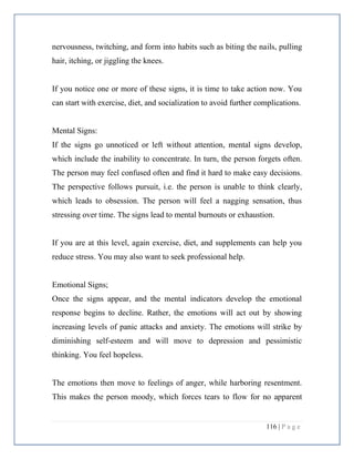 116 | P a g e
nervousness, twitching, and form into habits such as biting the nails, pulling
hair, itching, or jiggling the knees.
If you notice one or more of these signs, it is time to take action now. You
can start with exercise, diet, and socialization to avoid further complications.
Mental Signs:
If the signs go unnoticed or left without attention, mental signs develop,
which include the inability to concentrate. In turn, the person forgets often.
The person may feel confused often and find it hard to make easy decisions.
The perspective follows pursuit, i.e. the person is unable to think clearly,
which leads to obsession. The person will feel a nagging sensation, thus
stressing over time. The signs lead to mental burnouts or exhaustion.
If you are at this level, again exercise, diet, and supplements can help you
reduce stress. You may also want to seek professional help.
Emotional Signs;
Once the signs appear, and the mental indicators develop the emotional
response begins to decline. Rather, the emotions will act out by showing
increasing levels of panic attacks and anxiety. The emotions will strike by
diminishing self-esteem and will move to depression and pessimistic
thinking. You feel hopeless.
The emotions then move to feelings of anger, while harboring resentment.
This makes the person moody, which forces tears to flow for no apparent
 