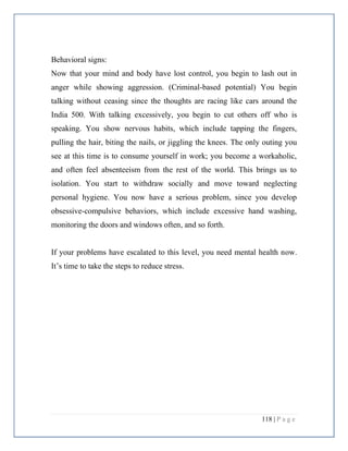 118 | P a g e
Behavioral signs:
Now that your mind and body have lost control, you begin to lash out in
anger while showing aggression. (Criminal-based potential) You begin
talking without ceasing since the thoughts are racing like cars around the
India 500. With talking excessively, you begin to cut others off who is
speaking. You show nervous habits, which include tapping the fingers,
pulling the hair, biting the nails, or jiggling the knees. The only outing you
see at this time is to consume yourself in work; you become a workaholic,
and often feel absenteeism from the rest of the world. This brings us to
isolation. You start to withdraw socially and move toward neglecting
personal hygiene. You now have a serious problem, since you develop
obsessive-compulsive behaviors, which include excessive hand washing,
monitoring the doors and windows often, and so forth.
If your problems have escalated to this level, you need mental health now.
It’s time to take the steps to reduce stress.
 