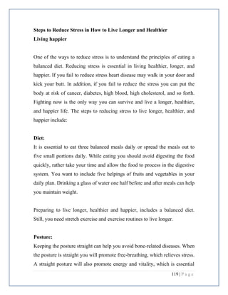 119 | P a g e
Steps to Reduce Stress in How to Live Longer and Healthier
Living happier
One of the ways to reduce stress is to understand the principles of eating a
balanced diet. Reducing stress is essential in living healthier, longer, and
happier. If you fail to reduce stress heart disease may walk in your door and
kick your butt. In addition, if you fail to reduce the stress you can put the
body at risk of cancer, diabetes, high blood, high cholesterol, and so forth.
Fighting now is the only way you can survive and live a longer, healthier,
and happier life. The steps to reducing stress to live longer, healthier, and
happier include:
Diet:
It is essential to eat three balanced meals daily or spread the meals out to
five small portions daily. While eating you should avoid digesting the food
quickly, rather take your time and allow the food to process in the digestive
system. You want to include five helpings of fruits and vegetables in your
daily plan. Drinking a glass of water one half before and after meals can help
you maintain weight.
Preparing to live longer, healthier and happier, includes a balanced diet.
Still, you need stretch exercise and exercise routines to live longer.
Posture:
Keeping the posture straight can help you avoid bone-related diseases. When
the posture is straight you will promote free-breathing, which relieves stress.
A straight posture will also promote energy and vitality, which is essential
 