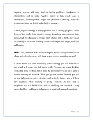 12 | P a g e
Negative energy will only lead to health problems, breakdown in
relationships, and so forth. Negative energy is bad, which leads to
unhappiness, discouragement, anger, and pessimistic thinking. Basically,
negative emotions are denial and refusal in summary.
In truth, negative energy is a large problem that is causing people to suffer.
Some of the results from negative energy (emotional response) are heart
failure, high blood pressure, strokes, heart attacks, and so forth. As you can
see learning to use active listening tactics can help you live longer, healthier,
and happier.
NOTE: Did you know that a person with pure positive energy will reflect on
others, and often the energy will share across a room, spreading warmth?
It’s true. When you learn to develop positive energy you will shine like a
star, which will make you feel happy inside. To grow too smart thinking,
(Using the mind to think, rather than the emotions) you can also learn to
practice listening to feedback. When you give or receive feedback you will
not use judgment, negative criticism, and so forth. Rather, you will have
pure intentions when listening or giving feedback. As you learn to
paraphrase you will build skills, such as clarifying and feedback. Living
longer, healthier, and happier is becoming a worldwide demand nowadays.
 