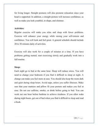 120 | P a g e
for living longer. Straight postures will also promote relaxation since your
head is supported. In addition, a straight posture will increase confidence, as
well as make you look youthful, in shape, and slimmer.
Activities:
Regular exercise will make you relax and sleep with fewer problems.
Exercise will enhance your energy while raising your self-esteem and
confidence. You will look and feel great. A general schedule should include
20 to 30 minutes daily of activities.
Exercise will also work for a couple of minutes at a time. If you have
problems getting started, start exercising slowly and gradually work into a
full routine.
Sleep:
Each night go to bed at the same hour. Sleep will reduce stress. You will
need to change your bedroom if you find it difficult to sleep at night. A
change can make you feel more at ease. You should also keep the room dark
and quiet during sleep hours. Avoid naps, unless you suffer illnesses. Make
sure that your mattress and pillow fit your posture and makes you feel at
ease. Do not use caffeine, smoke, or drink before going to bed. You can
work out one hour before bedtime to achieve tiredness. If you often wake
during night hours, get out of bed when you find it difficult to sleep and read
a book.
 