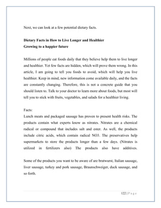 122 | P a g e
Next, we can look at a few potential dietary facts.
Dietary Facts in How to Live Longer and Healthier
Growing to a happier future
Millions of people eat foods daily that they believe help them to live longer
and healthier. Yet few facts are hidden, which will prove them wrong. In this
article, I am going to tell you foods to avoid, which will help you live
healthier. Keep in mind, new information come available daily, and the facts
are constantly changing. Therefore, this is not a concrete guide that you
should listen to. Talk to your doctor to learn more about foods, but most will
tell you to stick with fruits, vegetables, and salads for a healthier living.
Facts:
Lunch meats and packaged sausage has proven to present health risks. The
products contain what experts know as nitrates. Nitrates are a chemical
radical or compound that includes salt and ester. As well, the products
include citric acids, which contain radical NO3. The preservatives help
supermarkets to store the products longer than a few days. (Nitrates is
utilized in fertilizers also) The products also have additives.
Some of the products you want to be aware of are bratwurst, Italian sausage,
liver sausage, turkey and pork sausage, Braunschweiger, duck sausage, and
so forth.
 