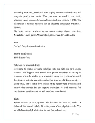123 | P a g e
According to experts, you should avoid buying hormone, antibiotic-free, and
range-fed poultry and meats. What you want to avoid is veal, quail,
pheasant, squab, pork, duck, lamb, chicken, beef, and so forth. (NOTE: The
information is based on resources that fall under the Schwarzben principles)
Cheese:
The better cheeses available include cream, cottage cheese, goat, feta,
Neufchatel, Queso fresco, Mozzarella, Gjetost, Muenster, and Ricotta.
Facts:
Smoked fish often contains nitrates.
Protein-based foods:
Shellfish and fish:
Saturated vs. unsaturated fats:
According to studies avoiding saturated fats can help you live longer,
healthier, and happier. New studies have proven otherwise. According to
resources when the studies were conducted to test the results of saturated
fats, thus the majority were eating unhealthy, smoking, drinking excessively,
using drugs, and so forth. New studies where people were living healthier
showed that saturated fats can improve cholesterol. As well, saturated fats
can decrease blood pressure, as well as reduce heart disease.
Facts:
Excess intakes of carbohydrates will increase the level of insulin. A
balanced diet should include 50 to 80 grams of carbohydrates daily. You
should also eat carbohydrates that include fats and proteins.
 