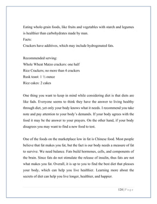 124 | P a g e
Eating whole-grain foods, like fruits and vegetables with starch and legumes
is healthier than carbohydrates made by man.
Facts:
Crackers have additives, which may include hydrogenated fats.
Recommended serving:
Whole Wheat Matzo crackers: one half
Rice Crackers; no more than 4 crackers
Rusk toast: 1 ½ ounce
Rice cakes: 2 cakes
One thing you want to keep in mind while considering diet is that diets are
like fads. Everyone seems to think they have the answer to living healthy
through diet, yet only your body knows what it needs. I recommend you take
note and pay attention to your body’s demands. If your body agrees with the
food it may be the answer to your prayers. On the other hand, if your body
disagrees you may want to find a new food to test.
One of the foods on the marketplace low in fat is Chinese food. Most people
believe that fat makes you fat, but the fact is our body needs a measure of fat
to survive. We need balance. Fats build hormones, cells, and components of
the brain. Since fats do not stimulate the release of insulin, thus fats are not
what makes you fat. Overall, it is up to you to find the best diet that pleases
your body, which can help you live healthier. Learning more about the
secrets of diet can help you live longer, healthier, and happier.
 