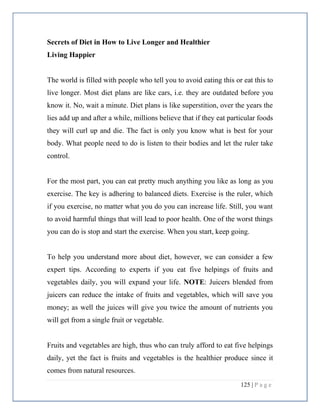 125 | P a g e
Secrets of Diet in How to Live Longer and Healthier
Living Happier
The world is filled with people who tell you to avoid eating this or eat this to
live longer. Most diet plans are like cars, i.e. they are outdated before you
know it. No, wait a minute. Diet plans is like superstition, over the years the
lies add up and after a while, millions believe that if they eat particular foods
they will curl up and die. The fact is only you know what is best for your
body. What people need to do is listen to their bodies and let the ruler take
control.
For the most part, you can eat pretty much anything you like as long as you
exercise. The key is adhering to balanced diets. Exercise is the ruler, which
if you exercise, no matter what you do you can increase life. Still, you want
to avoid harmful things that will lead to poor health. One of the worst things
you can do is stop and start the exercise. When you start, keep going.
To help you understand more about diet, however, we can consider a few
expert tips. According to experts if you eat five helpings of fruits and
vegetables daily, you will expand your life. NOTE: Juicers blended from
juicers can reduce the intake of fruits and vegetables, which will save you
money; as well the juices will give you twice the amount of nutrients you
will get from a single fruit or vegetable.
Fruits and vegetables are high, thus who can truly afford to eat five helpings
daily, yet the fact is fruits and vegetables is the healthier produce since it
comes from natural resources.
 