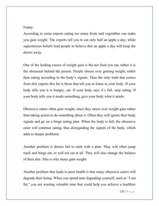 126 | P a g e
Funny:
According to some experts eating too many fruits and vegetables can make
you gain weight. The experts tell you to eat only half an apple a day, while
superstitious beliefs lead people to believe that an apple a day will keep the
doctor away.
One of the leading causes of weight gain is the not food you eat, rather it is
the obsession behind the person. People obsess over gaining weight, rather
than eating according to the body’s signals. Thus the only truth that comes
from diet experts this far is those that tell you to listen to your body. If your
body tells you it is hungry, eat. If your body says it’s full, stop eating. If
your body tells you it needs something, give your body what it needs.
Obsessive eaters often gain weight, since they stress over weight gain rather
than taking action to do something about it. Often they will ignore their body
signals and go on a binge eating plan. When the body is full, the obsessive
eater will continue eating, thus disregarding the signals of the body, which
adds to deeper problems.
Another problem is dieters fail to stick with a plan. They will often jump
track and binge eat, or will not eat at all. They will also change the balance
of their diet. This is why many gain weight.
Another problem that leads to poor health is that many obsessive eaters will
degrade their being. When you spend time degrading yourself, such as “I am
fat,” you are wasting valuable time that could help you achieve a healthier
 