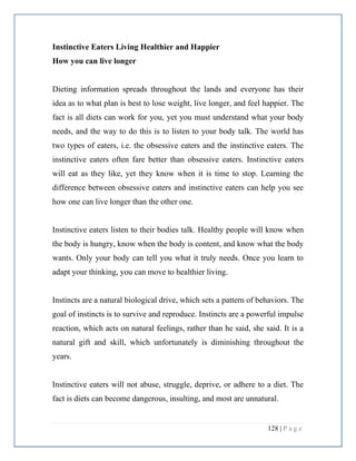 128 | P a g e
Instinctive Eaters Living Healthier and Happier
How you can live longer
Dieting information spreads throughout the lands and everyone has their
idea as to what plan is best to lose weight, live longer, and feel happier. The
fact is all diets can work for you, yet you must understand what your body
needs, and the way to do this is to listen to your body talk. The world has
two types of eaters, i.e. the obsessive eaters and the instinctive eaters. The
instinctive eaters often fare better than obsessive eaters. Instinctive eaters
will eat as they like, yet they know when it is time to stop. Learning the
difference between obsessive eaters and instinctive eaters can help you see
how one can live longer than the other one.
Instinctive eaters listen to their bodies talk. Healthy people will know when
the body is hungry, know when the body is content, and know what the body
wants. Only your body can tell you what it truly needs. Once you learn to
adapt your thinking, you can move to healthier living.
Instincts are a natural biological drive, which sets a pattern of behaviors. The
goal of instincts is to survive and reproduce. Instincts are a powerful impulse
reaction, which acts on natural feelings, rather than he said, she said. It is a
natural gift and skill, which unfortunately is diminishing throughout the
years.
Instinctive eaters will not abuse, struggle, deprive, or adhere to a diet. The
fact is diets can become dangerous, insulting, and most are unnatural.
 