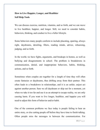 13 | P a g e
How to Live Happier, Longer, and Healthier
Self Help Tools
We can discuss exercise, nutrition, vitamins, and so forth, and we can move
to live healthier, happier, and longer. Still, we need to consider habits,
behaviors, thinking, and conduct to live a fuller lifestyle.
Some behaviors many people conform to include placating, sparring, always
right, daydreams, derailing, filters, reading minds, advice, rehearsing,
judging, and so forth.
In the world, we have fights, arguments, and breakups in homes, as well as
bullying and disagreements in school. The problem is breakdowns in
communication, denial, and inappropriate behaviors, habits, thinking,
actions, and so forth.
Sometimes when couples are together for a length of time they will often
create fantasies or daydreams, thus drifting away from their partner. This
often leads to a breakdown in relationships, and it is an unfair, unjust act
against another person. Sure we all daydream or skip out for a moment, yet
when we take it too far and use it as an attempt to escape reality, we are only
causing harm. If you want to live longer, healthier, and happier you will
need to adjust this form of behavior and/or habit.
One of the common problems we face today is people failing to hear an
entire story, or else cutting people off before they have time to finish talking.
Often people miss the messages in between the communication. For
 