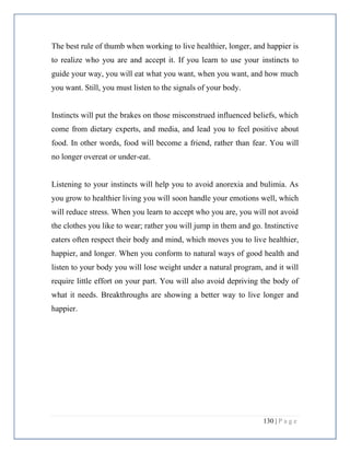 130 | P a g e
The best rule of thumb when working to live healthier, longer, and happier is
to realize who you are and accept it. If you learn to use your instincts to
guide your way, you will eat what you want, when you want, and how much
you want. Still, you must listen to the signals of your body.
Instincts will put the brakes on those misconstrued influenced beliefs, which
come from dietary experts, and media, and lead you to feel positive about
food. In other words, food will become a friend, rather than fear. You will
no longer overeat or under-eat.
Listening to your instincts will help you to avoid anorexia and bulimia. As
you grow to healthier living you will soon handle your emotions well, which
will reduce stress. When you learn to accept who you are, you will not avoid
the clothes you like to wear; rather you will jump in them and go. Instinctive
eaters often respect their body and mind, which moves you to live healthier,
happier, and longer. When you conform to natural ways of good health and
listen to your body you will lose weight under a natural program, and it will
require little effort on your part. You will also avoid depriving the body of
what it needs. Breakthroughs are showing a better way to live longer and
happier.
 