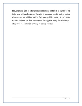 133 | P a g e
Still, once you learn to adhere to natural thinking and listen to signals of the
body, you will need exercise. Exercise is an added benefit, and no matter
what you eat you will lose weight, feel good, and live longer. If you cannot
see what follows, and then consider that feeling good brings forth happiness.
The power of acceptance can bring you many rewards.
 